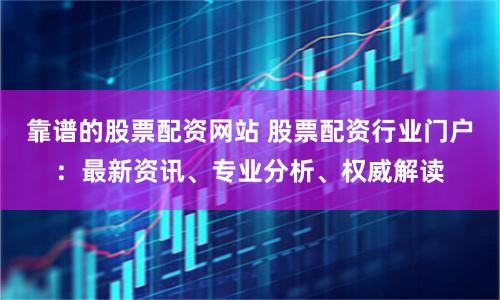 靠谱的股票配资网站 股票配资行业门户：最新资讯、专业分析、权威解读