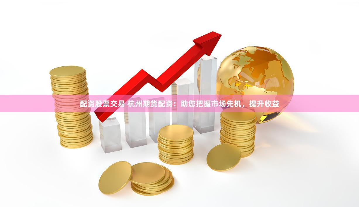 配资股票交易 杭州期货配资：助您把握市场先机，提升收益