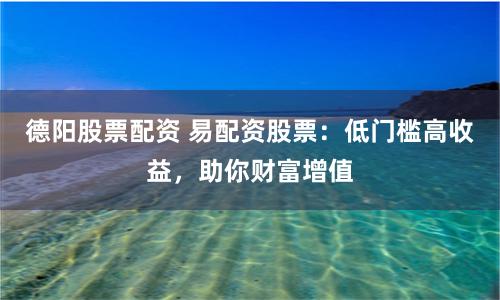 德阳股票配资 易配资股票：低门槛高收益，助你财富增值