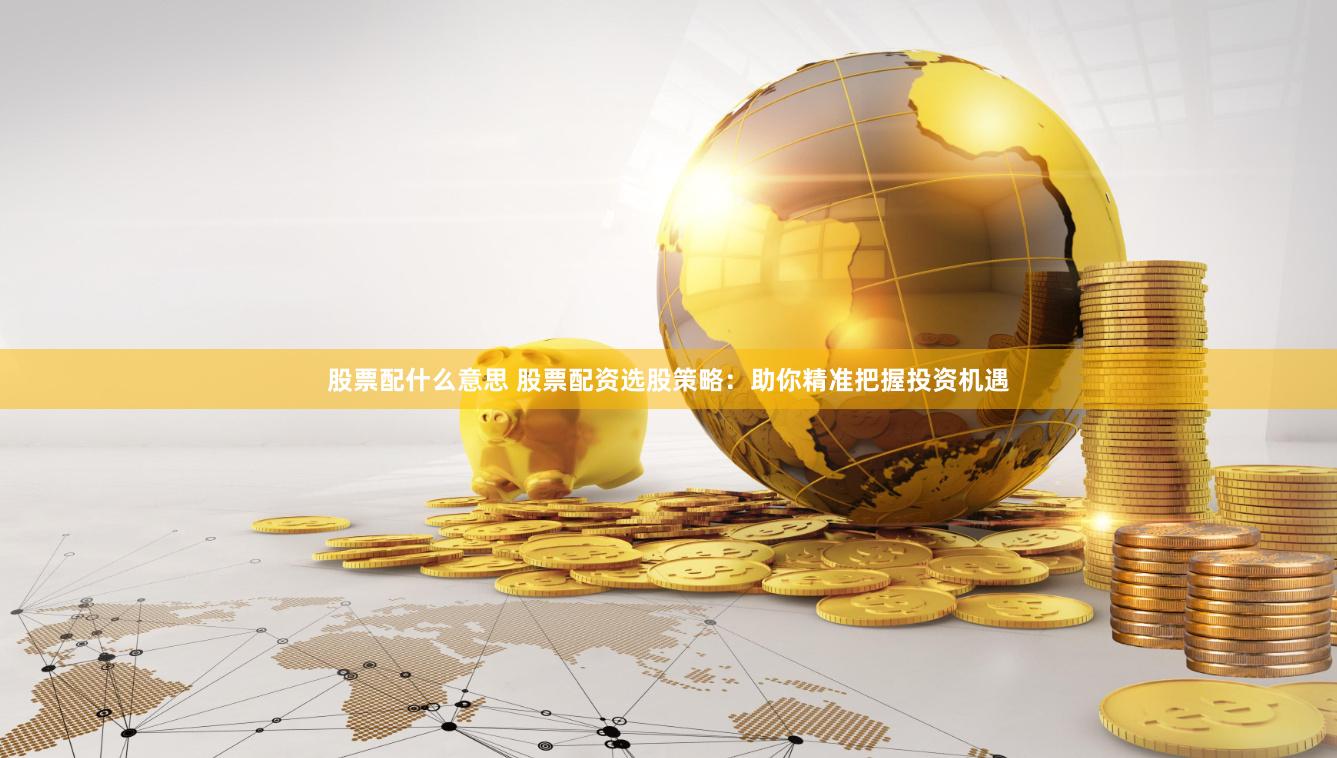 股票配什么意思 股票配资选股策略：助你精准把握投资机遇
