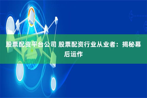股票配资平台公司 股票配资行业从业者：揭秘幕后运作