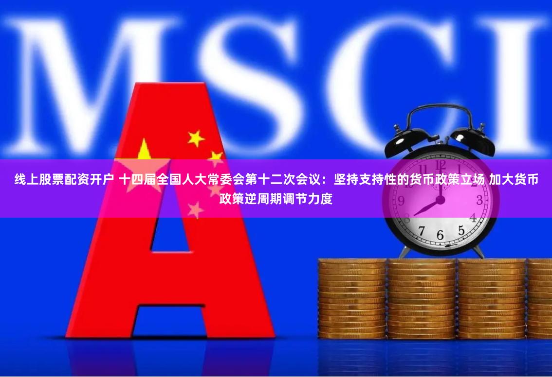 线上股票配资开户 十四届全国人大常委会第十二次会议：坚持支持性的货币政策立场 加大货币政策逆周期调节力度