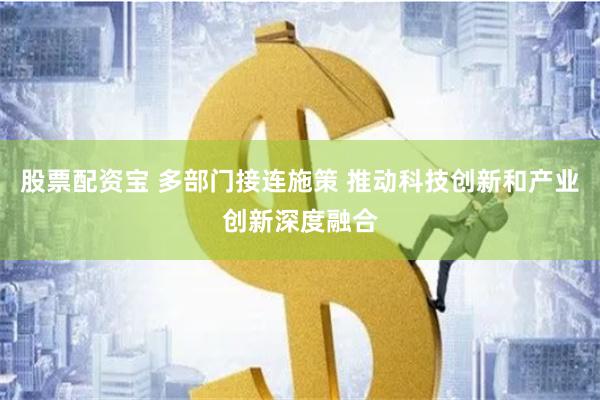 股票配资宝 多部门接连施策 推动科技创新和产业创新深度融合