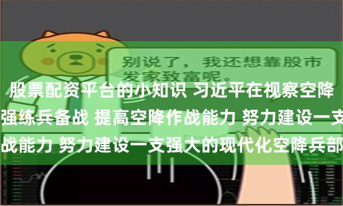 股票配资平台的小知识 习近平在视察空降兵军时强调 全面加强练兵备战 提高空降作战能力 努力建设一支强大的现代化空降兵部队