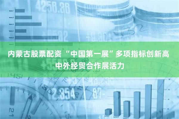 内蒙古股票配资 “中国第一展”多项指标创新高 中外经贸合作展活力