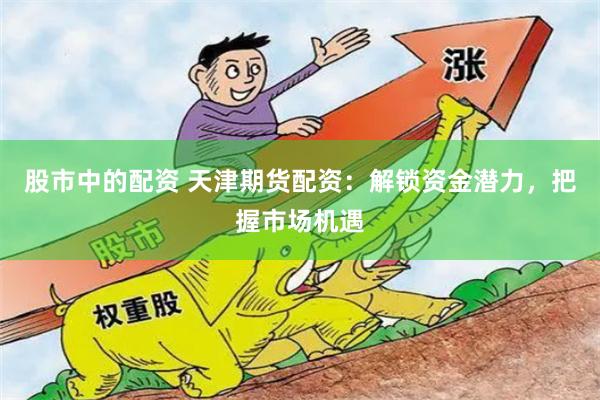 股市中的配资 天津期货配资：解锁资金潜力，把握市场机遇