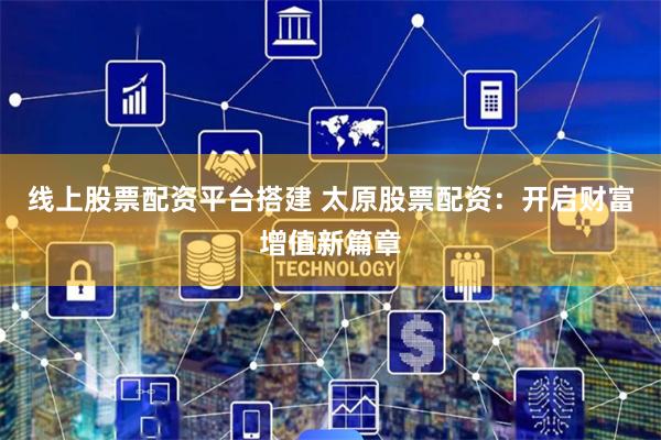 线上股票配资平台搭建 太原股票配资：开启财富增值新篇章