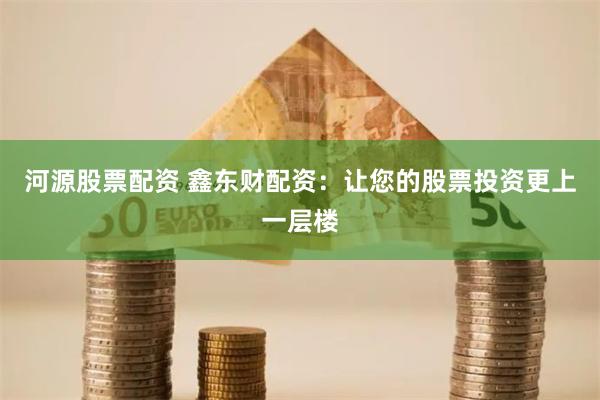 河源股票配资 鑫东财配资：让您的股票投资更上一层楼
