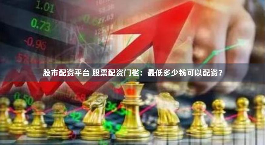 股市配资平台 股票配资门槛：最低多少钱可以配资？