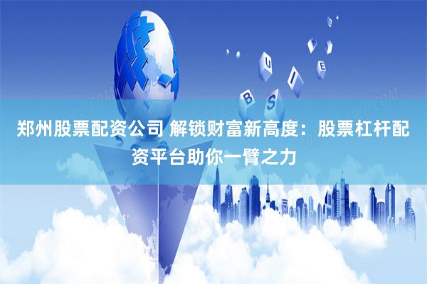 郑州股票配资公司 解锁财富新高度：股票杠杆配资平台助你一臂之力