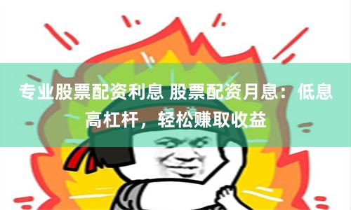 专业股票配资利息 股票配资月息：低息高杠杆，轻松赚取收益