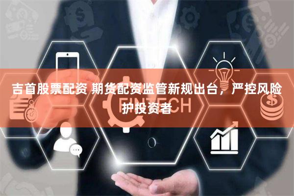 吉首股票配资 期货配资监管新规出台，严控风险护投资者