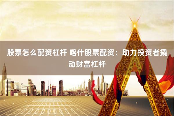 股票怎么配资杠杆 喀什股票配资：助力投资者撬动财富杠杆