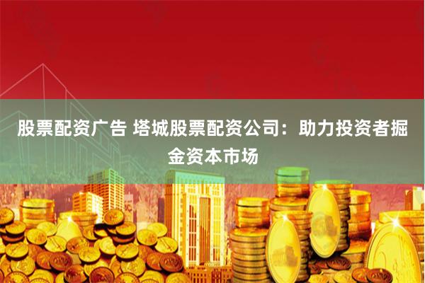 股票配资广告 塔城股票配资公司：助力投资者掘金资本市场