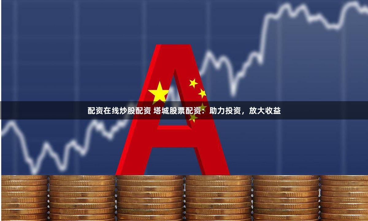 配资在线炒股配资 塔城股票配资：助力投资，放大收益