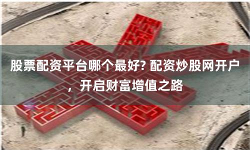 股票配资平台哪个最好? 配资炒股网开户，开启财富增值之路