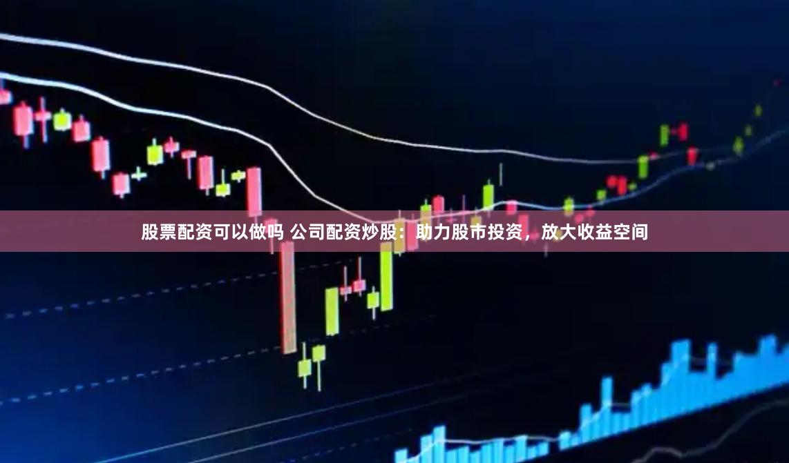 股票配资可以做吗 公司配资炒股：助力股市投资，放大收益空间