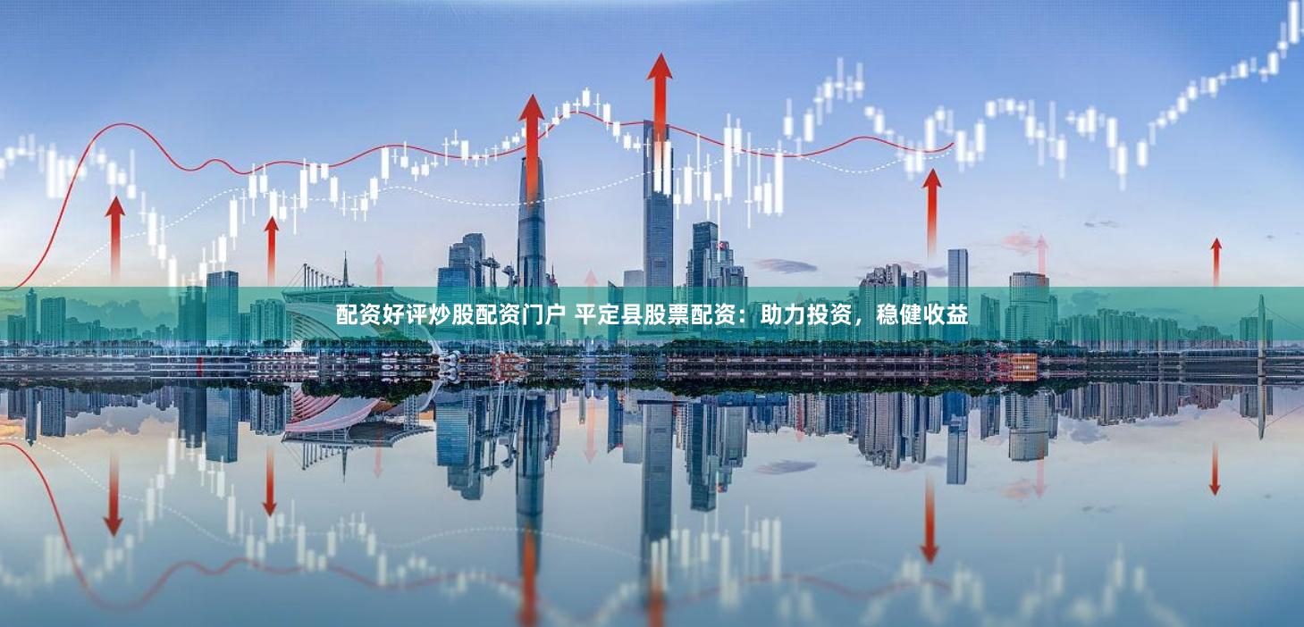 配资好评炒股配资门户 平定县股票配资：助力投资，稳健收益