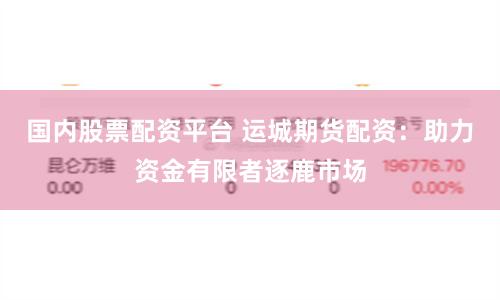 国内股票配资平台 运城期货配资：助力资金有限者逐鹿市场