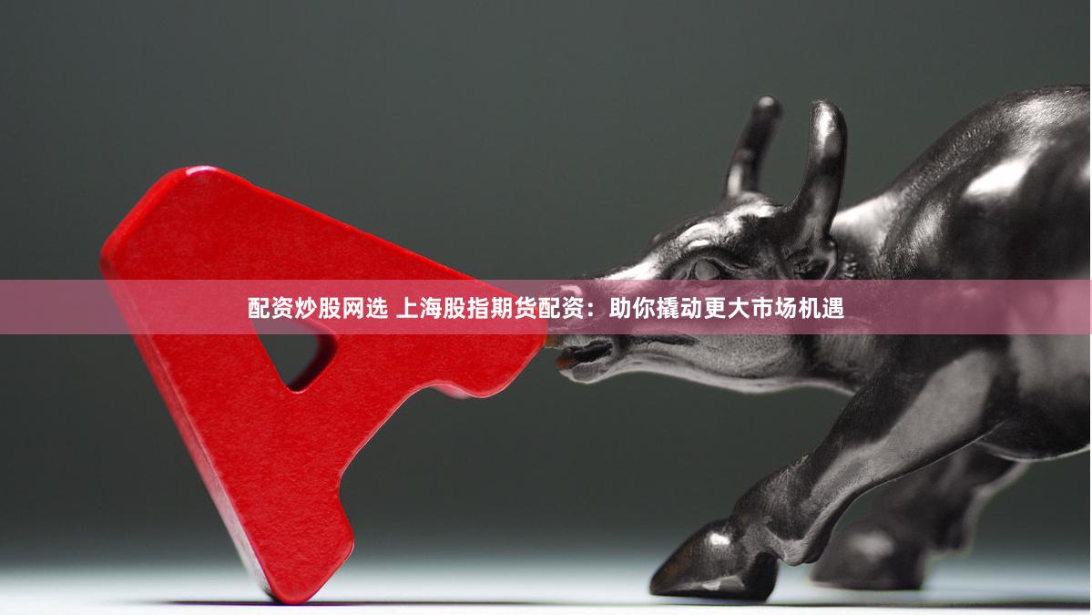 配资炒股网选 上海股指期货配资：助你撬动更大市场机遇