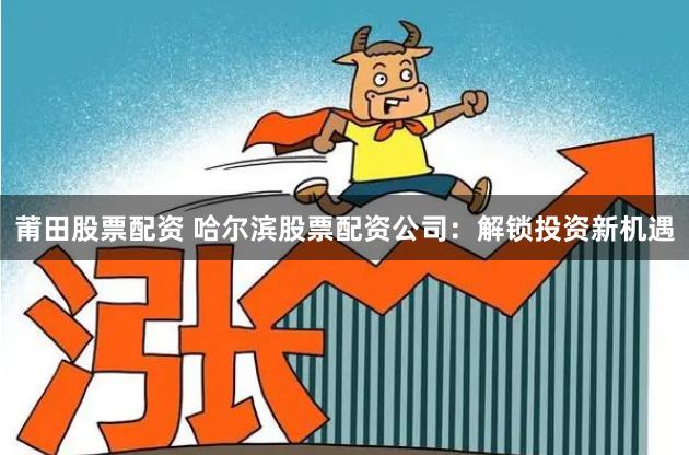 莆田股票配资 哈尔滨股票配资公司：解锁投资新机遇