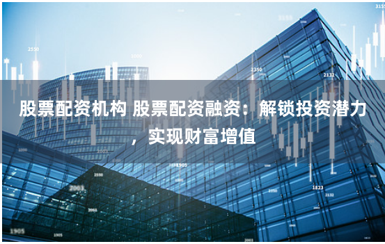 股票配资机构 股票配资融资：解锁投资潜力，实现财富增值