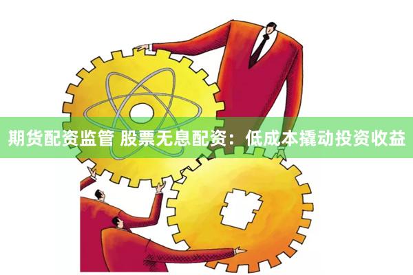 期货配资监管 股票无息配资：低成本撬动投资收益