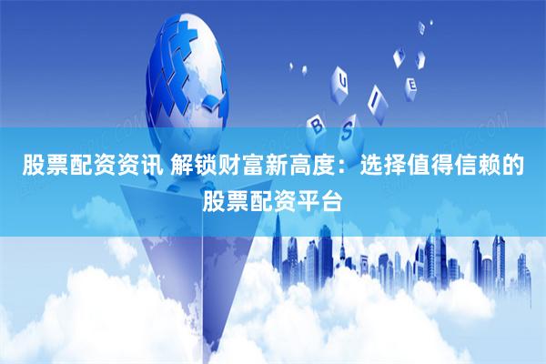 股票配资资讯 解锁财富新高度：选择值得信赖的股票配资平台
