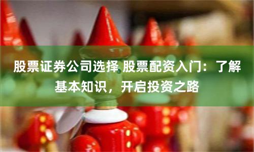 股票证券公司选择 股票配资入门：了解基本知识，开启投资之路