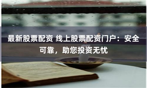 最新股票配资 线上股票配资门户：安全可靠，助您投资无忧