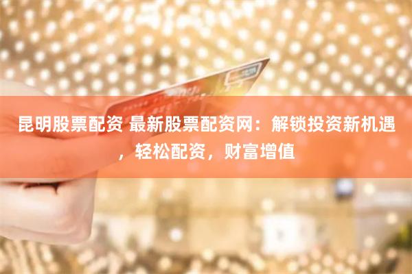 昆明股票配资 最新股票配资网：解锁投资新机遇，轻松配资，财富增值