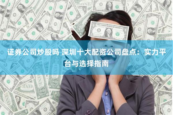 证券公司炒股吗 深圳十大配资公司盘点：实力平台与选择指南