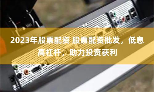2023年股票配资 股票配资批发，低息高杠杆，助力投资获利