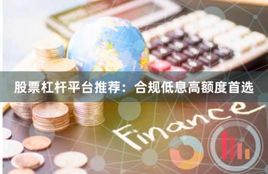 股票杠杆平台推荐：合规低息高额度首选